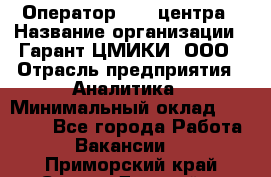 Оператор Call-центра › Название организации ­ Гарант-ЦМИКИ, ООО › Отрасль предприятия ­ Аналитика › Минимальный оклад ­ 17 000 - Все города Работа » Вакансии   . Приморский край,Спасск-Дальний г.